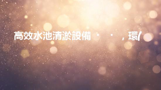 高效水池清淤設備，環(huán)保清潔新選擇！